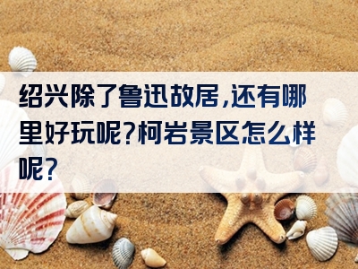 绍兴除了鲁迅故居，还有哪里好玩呢？柯岩景区怎么样呢？