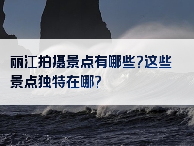 丽江拍摄景点有哪些？这些景点独特在哪？