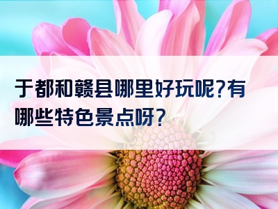 于都和赣县哪里好玩呢？有哪些特色景点呀？