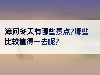 漳河冬天有哪些景点？哪些比较值得一去呢？