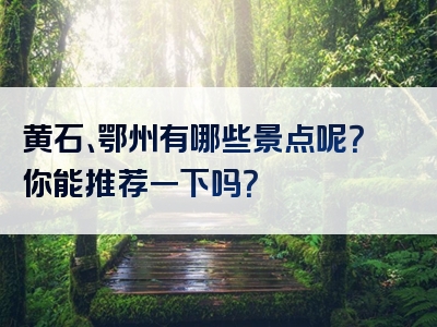 黄石、鄂州有哪些景点呢？你能推荐一下吗？