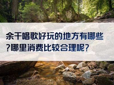 余干唱歌好玩的地方有哪些？哪里消费比较合理呢？