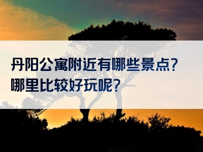 丹阳公寓附近有哪些景点？哪里比较好玩呢？