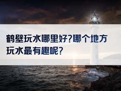 鹤壁玩水哪里好？哪个地方玩水最有趣呢？