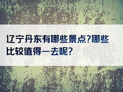 辽宁丹东有哪些景点？哪些比较值得一去呢？