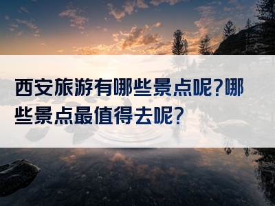 西安旅游有哪些景点呢？哪些景点最值得去呢？