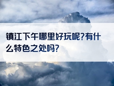 镇江下午哪里好玩呢？有什么特色之处吗？