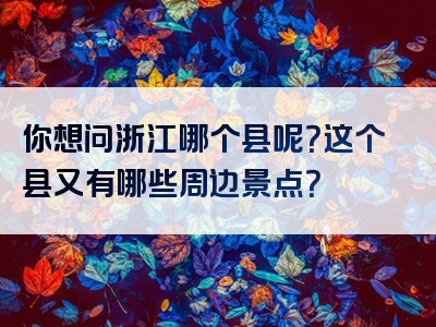 你想问浙江哪个县呢？这个县又有哪些周边景点？