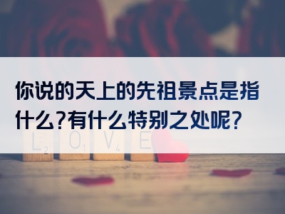 你说的天上的先祖景点是指什么？有什么特别之处呢？