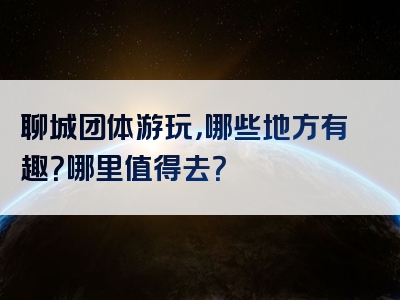 聊城团体游玩，哪些地方有趣？哪里值得去？