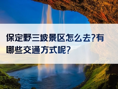 保定野三坡景区怎么去？有哪些交通方式呢？
