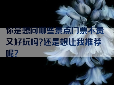 你是想问哪些景点门票不贵又好玩吗？还是想让我推荐呢？