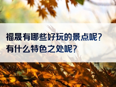 福晟有哪些好玩的景点呢？有什么特色之处呢？