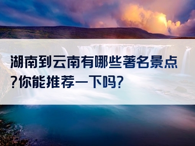 湖南到云南有哪些著名景点？你能推荐一下吗？