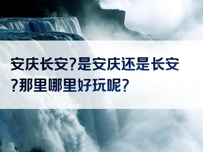 安庆长安？是安庆还是长安？那里哪里好玩呢？