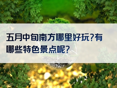 五月中旬南方哪里好玩？有哪些特色景点呢？