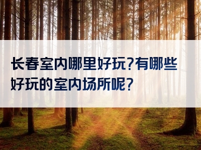 长春室内哪里好玩？有哪些好玩的室内场所呢？
