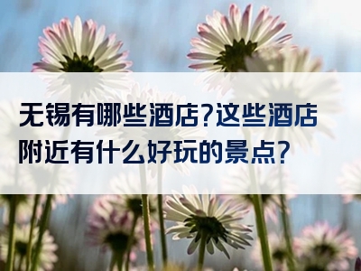 无锡有哪些酒店？这些酒店附近有什么好玩的景点？