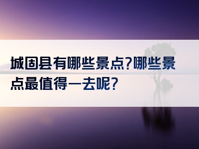 城固县有哪些景点？哪些景点最值得一去呢？