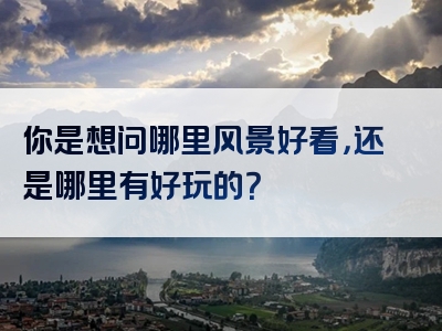 你是想问哪里风景好看，还是哪里有好玩的？