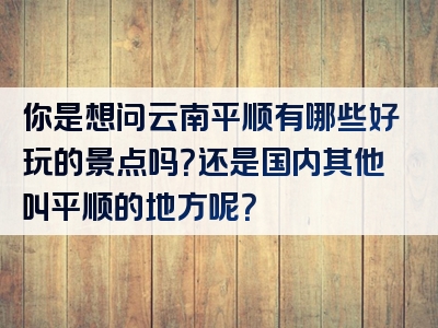 你是想问云南平顺有哪些好玩的景点吗？还是国内其他叫平顺的地方呢？