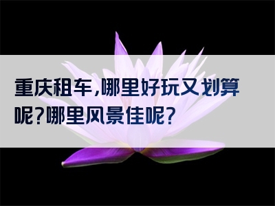 重庆租车，哪里好玩又划算呢？哪里风景佳呢？