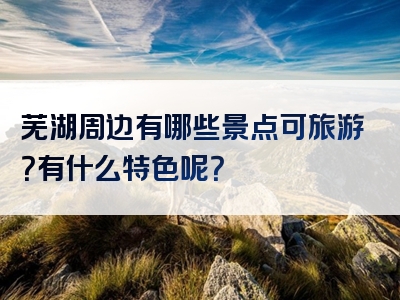 芜湖周边有哪些景点可旅游？有什么特色呢？