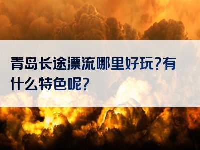 青岛长途漂流哪里好玩？有什么特色呢？