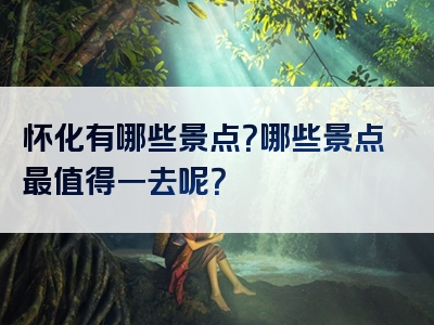 怀化有哪些景点？哪些景点最值得一去呢？