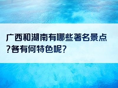 广西和湖南有哪些著名景点？各有何特色呢？