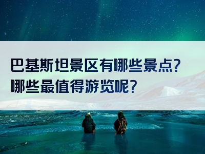 巴基斯坦景区有哪些景点？哪些最值得游览呢？