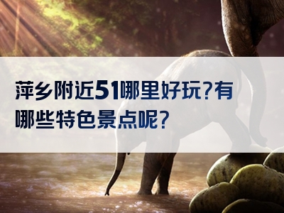 萍乡附近51哪里好玩？有哪些特色景点呢？