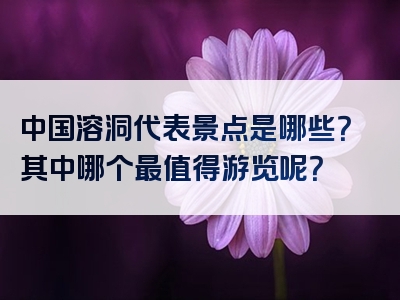 中国溶洞代表景点是哪些？其中哪个最值得游览呢？
