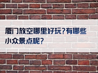 厦门放空哪里好玩？有哪些小众景点呢？