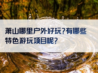 萧山哪里户外好玩？有哪些特色游玩项目呢？