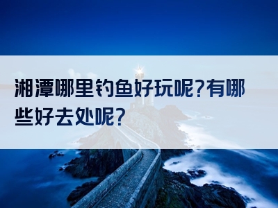 湘潭哪里钓鱼好玩呢？有哪些好去处呢？