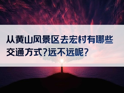 从黄山风景区去宏村有哪些交通方式？远不远呢？