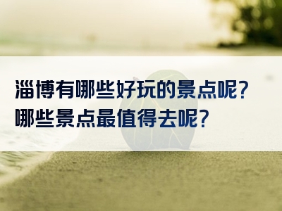 淄博有哪些好玩的景点呢？哪些景点最值得去呢？