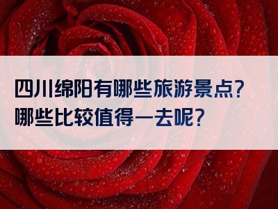 四川绵阳有哪些旅游景点？哪些比较值得一去呢？