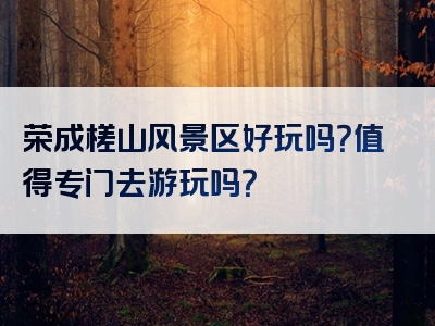 荣成槎山风景区好玩吗？值得专门去游玩吗？