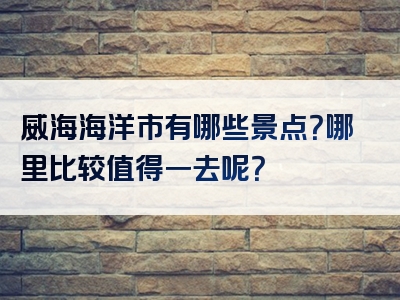 威海海洋市有哪些景点？哪里比较值得一去呢？