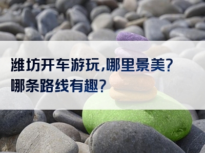 潍坊开车游玩，哪里景美？哪条路线有趣？