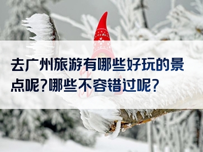 去广州旅游有哪些好玩的景点呢？哪些不容错过呢？
