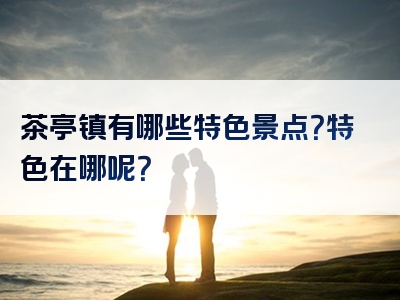 茶亭镇有哪些特色景点？特色在哪呢？