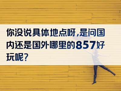 你没说具体地点呀，是问国内还是国外哪里的857好玩呢？