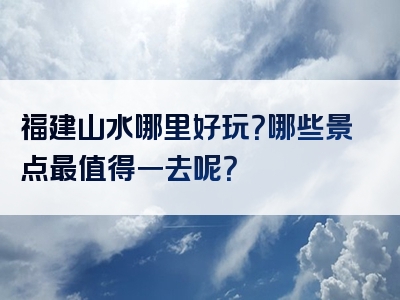 福建山水哪里好玩？哪些景点最值得一去呢？