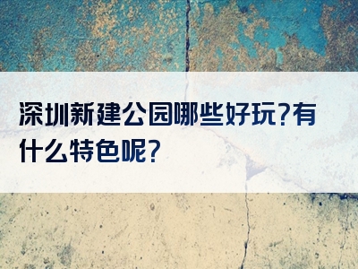深圳新建公园哪些好玩？有什么特色呢？