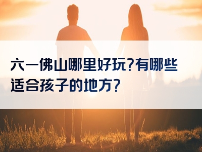 六一佛山哪里好玩？有哪些适合孩子的地方？