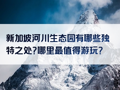 新加坡河川生态园有哪些独特之处？哪里最值得游玩？