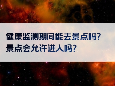 健康监测期间能去景点吗？景点会允许进入吗？